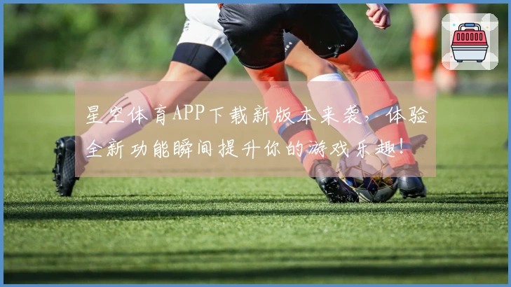 星空体育APP下载新版本来袭，体验全新功能瞬间提升你的游戏乐趣！
