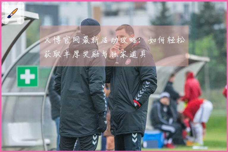 火博官网最新活动攻略：如何轻松获取丰厚奖励与独家道具