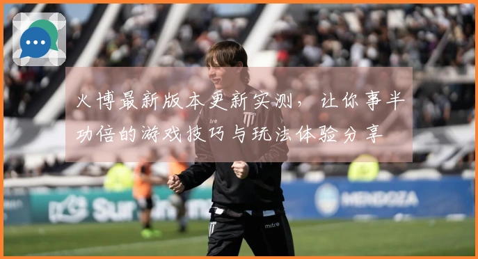 火博最新版本更新实测，让你事半功倍的游戏技巧与玩法体验分享