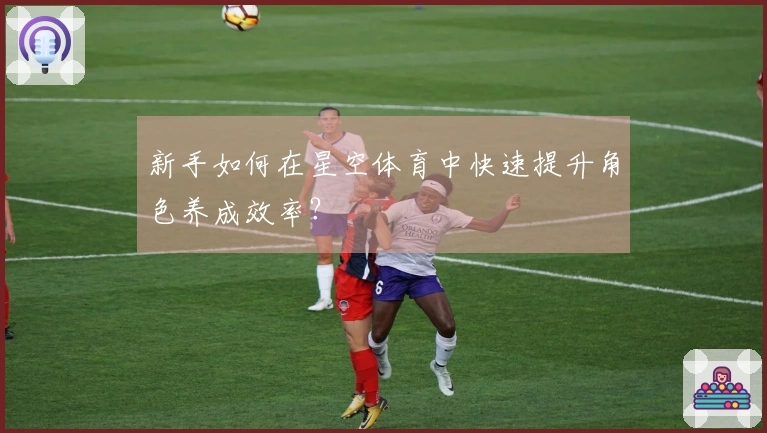 新手如何在星空体育中快速提升角色养成效率？