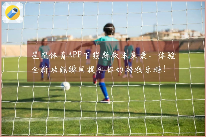 星空体育APP下载新版本来袭，体验全新功能瞬间提升你的游戏乐趣！