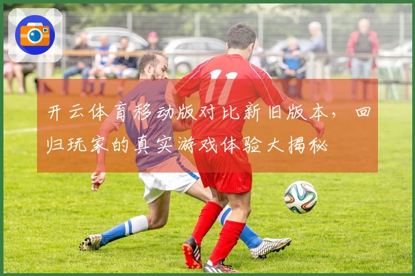 开云体育移动版对比新旧版本，回归玩家的真实游戏体验大揭秘