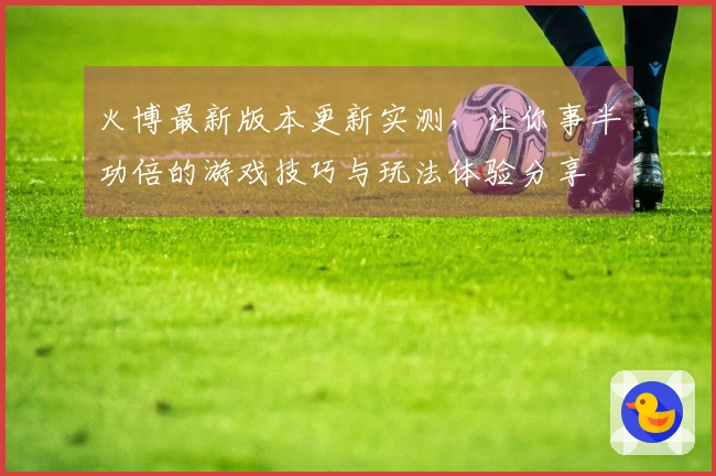 火博最新版本更新实测，让你事半功倍的游戏技巧与玩法体验分享