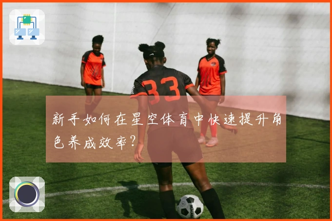 新手如何在星空体育中快速提升角色养成效率？